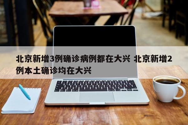 北京新增3例确诊病例都在大兴 北京新增2例本土确诊均在大兴