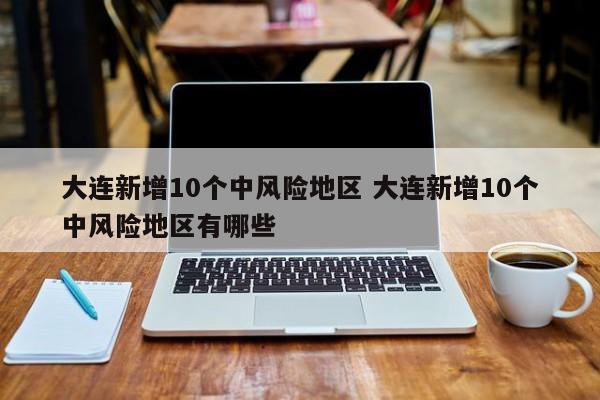 大连新增10个中风险地区 大连新增10个中风险地区有哪些