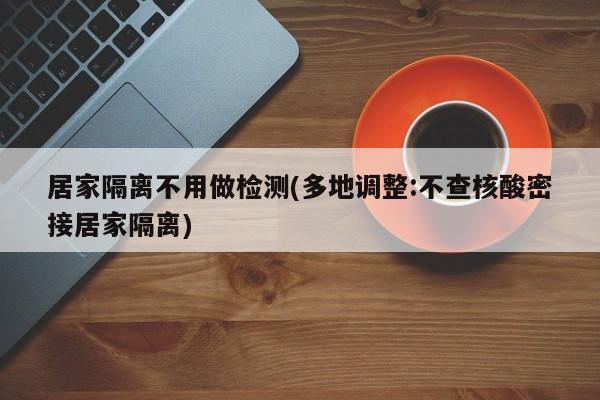居家隔离不用做检测(多地调整:不查核酸密接居家隔离)