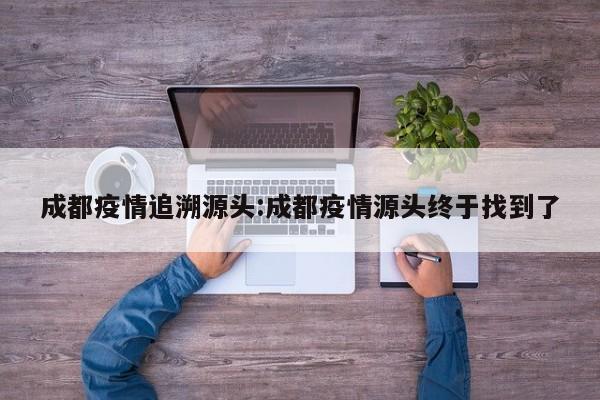成都疫情追溯源头:成都疫情源头终于找到了