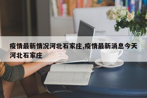 疫情最新情况河北石家庄,疫情最新消息今天河北石家庄