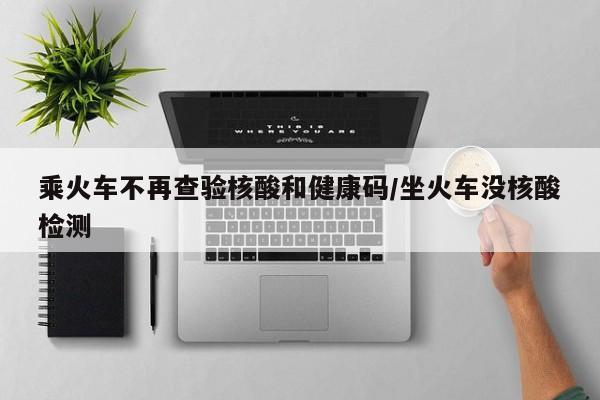 乘火车不再查验核酸和健康码/坐火车没核酸检测