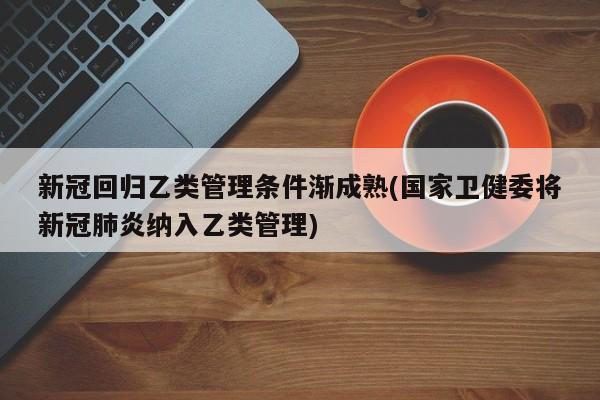 新冠回归乙类管理条件渐成熟(国家卫健委将新冠肺炎纳入乙类管理)