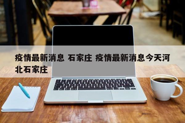 疫情最新消息 石家庄 疫情最新消息今天河北石家庄