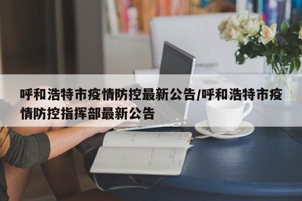 呼和浩特市疫情防控最新公告/呼和浩特市疫情防控指挥部最新公告