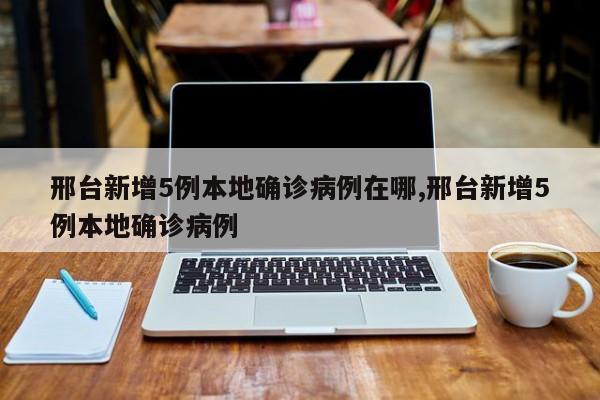 邢台新增5例本地确诊病例在哪,邢台新增5例本地确诊病例