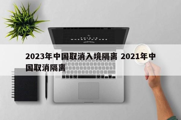 2023年中国取消入境隔离 2021年中国取消隔离