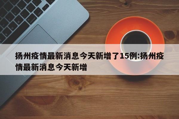扬州疫情最新消息今天新增了15例:扬州疫情最新消息今天新增