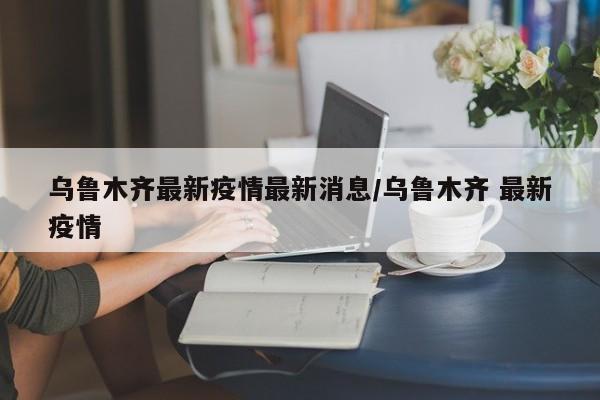 乌鲁木齐最新疫情最新消息/乌鲁木齐 最新疫情