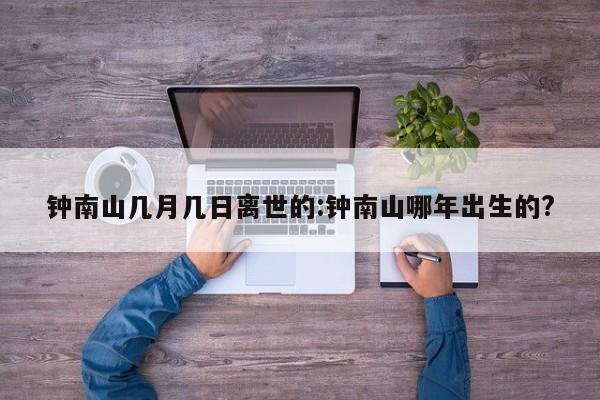 钟南山几月几日离世的:钟南山哪年出生的?