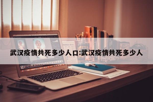 武汉疫情共死多少人口:武汉疫情共死多少人