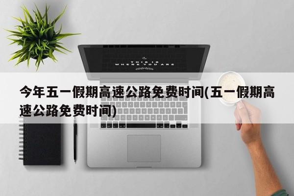 今年五一假期高速公路免费时间(五一假期高速公路免费时间)